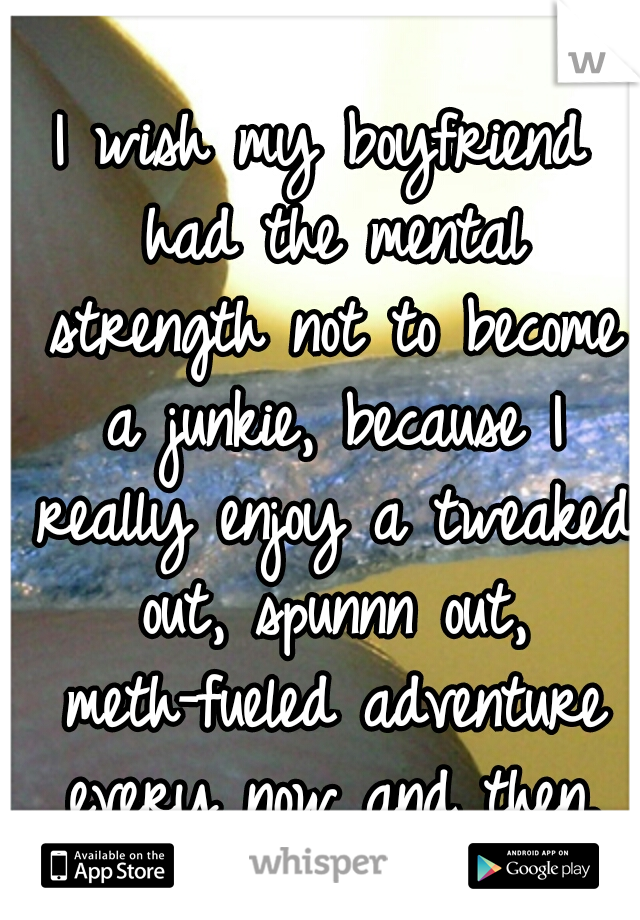 I wish my boyfriend had the mental strength not to become a junkie, because I really enjoy a tweaked out, spunnn out, meth-fueled adventure every now and then.