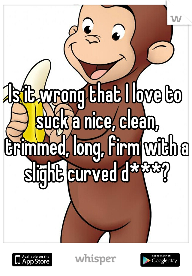Is it wrong that I love to suck a nice, clean, trimmed, long, firm with a slight curved d***?