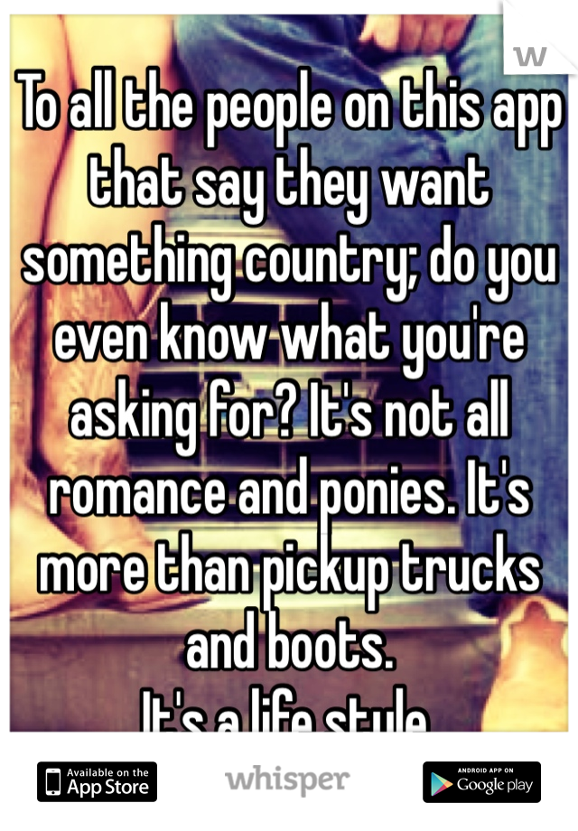 To all the people on this app that say they want something country; do you even know what you're asking for? It's not all romance and ponies. It's more than pickup trucks and boots.
It's a life style.