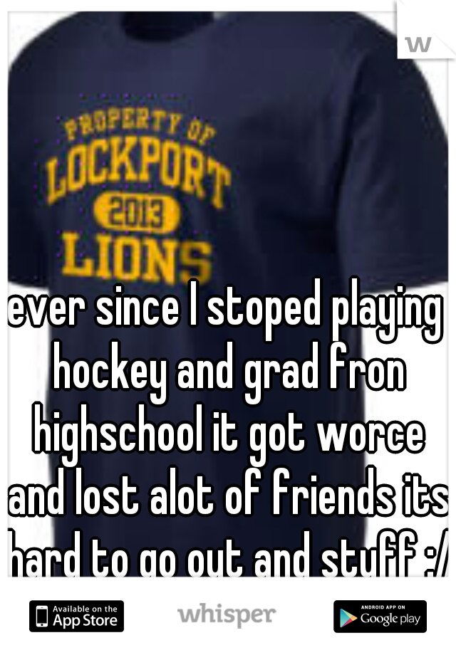 ever since I stoped playing hockey and grad fron highschool it got worce and lost alot of friends its hard to go out and stuff :/ 