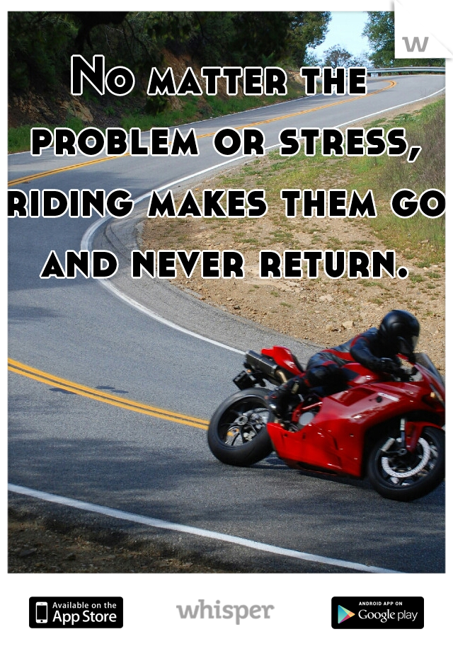 No matter the problem or stress, riding makes them go and never return.