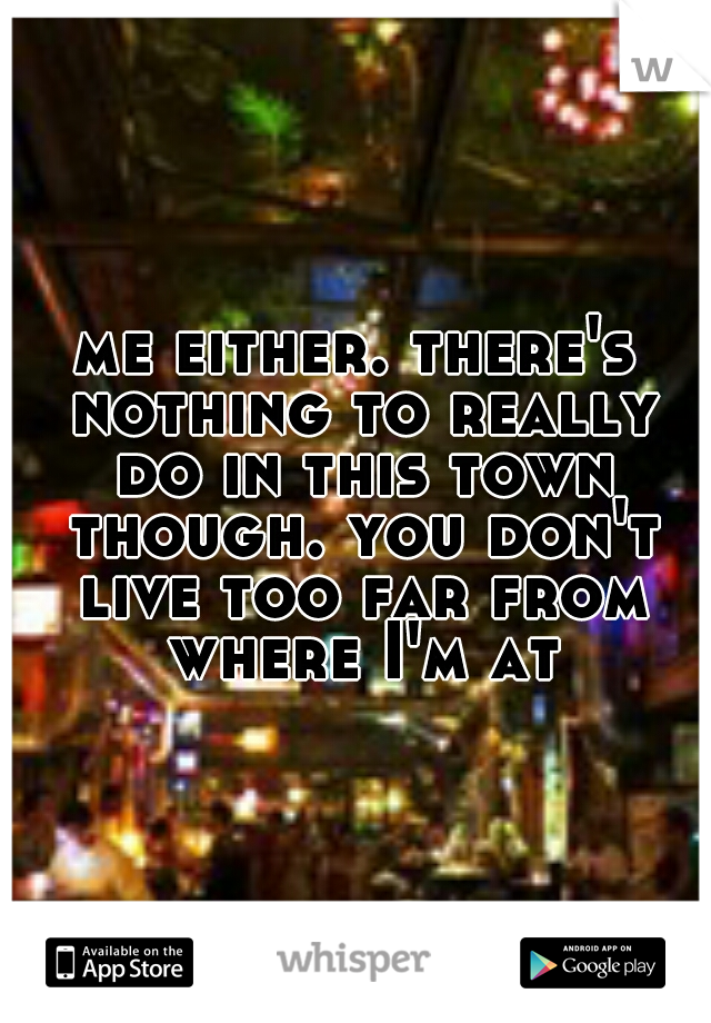 me either. there's nothing to really do in this town though. you don't live too far from where I'm at