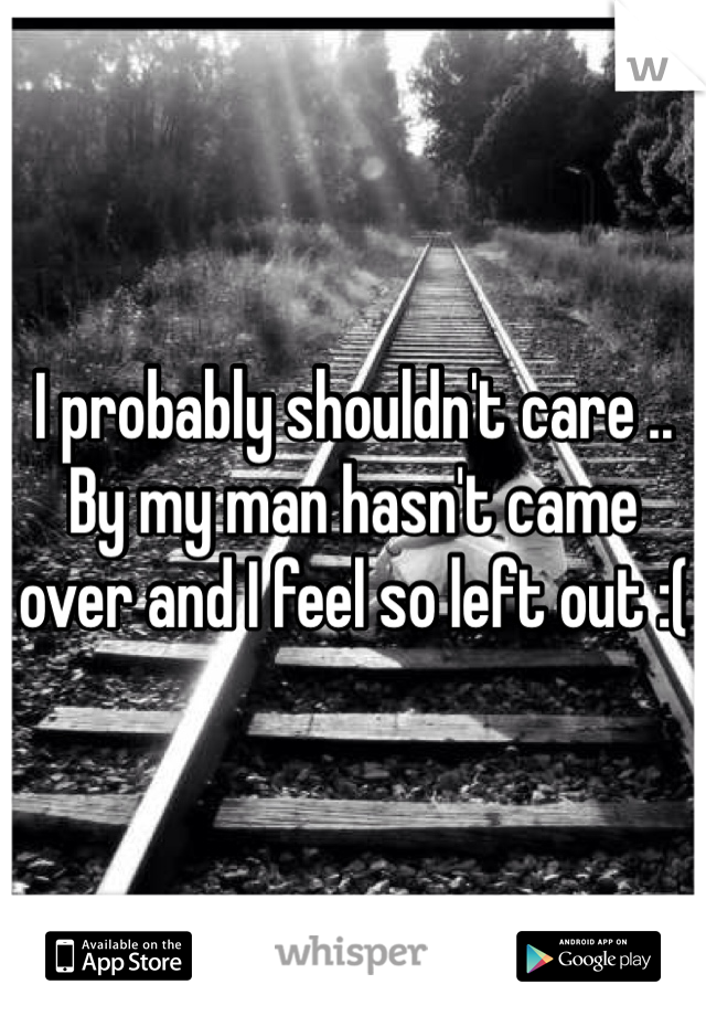 I probably shouldn't care .. By my man hasn't came over and I feel so left out :( 