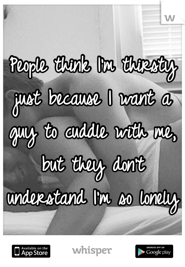 People think I'm thirsty just because I want a guy to cuddle with me, but they don't understand I'm so lonely