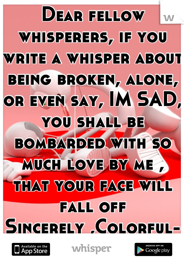 Dear fellow whisperers, if you write a whisper about being broken, alone, or even say, IM SAD, you shall be bombarded with so much love by me , that your face will fall off
Sincerely ,Colorful-Me :)