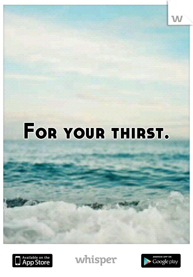 For your thirst.