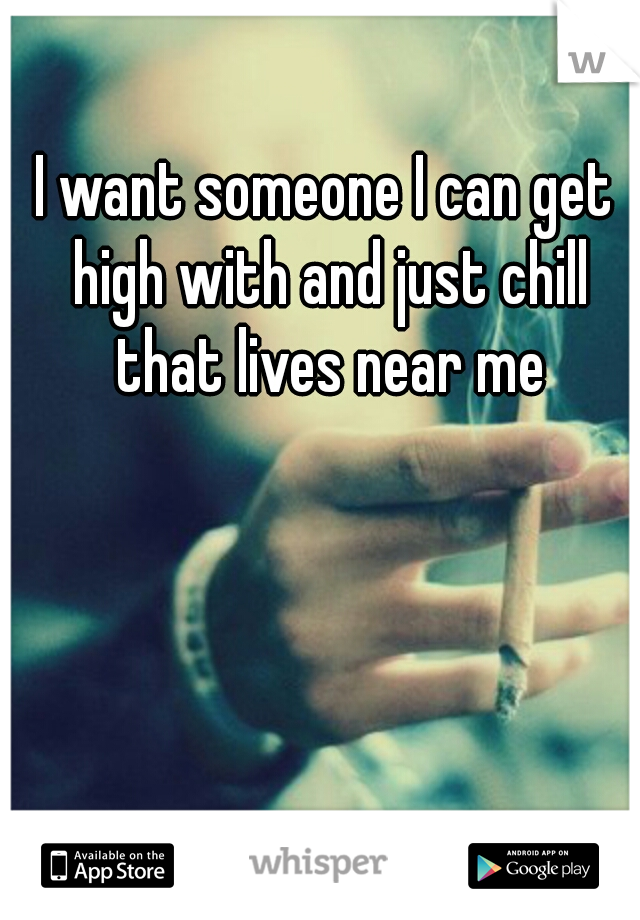 I want someone I can get high with and just chill that lives near me