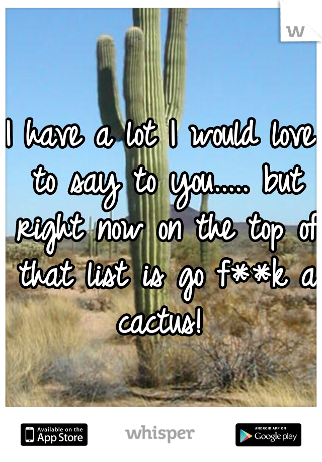 I have a lot I would love to say to you..... but right now on the top of that list is go f**k a cactus! 
