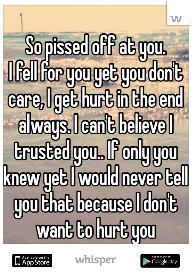 So pissed off at you. 
I fell for you yet you don't care, I get hurt in the end always. I can't believe I trusted you.. If only you knew yet I would never tell you that because I don't want to hurt you