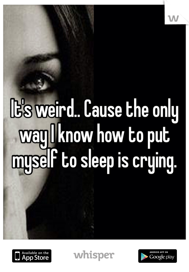 It's weird.. Cause the only way I know how to put myself to sleep is crying.