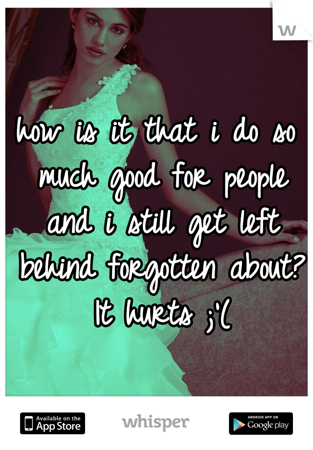 how is it that i do so much good for people and i still get left behind forgotten about? It hurts ;'(