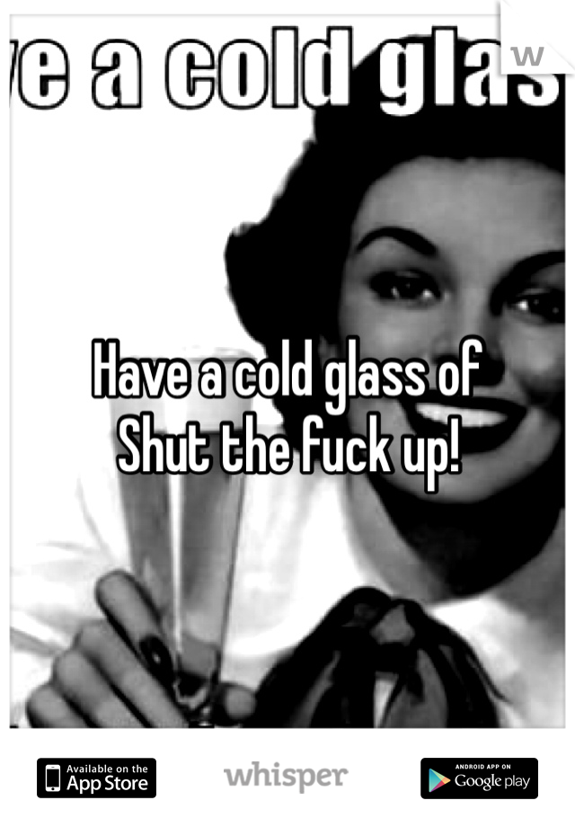Have a cold glass of 
Shut the fuck up!