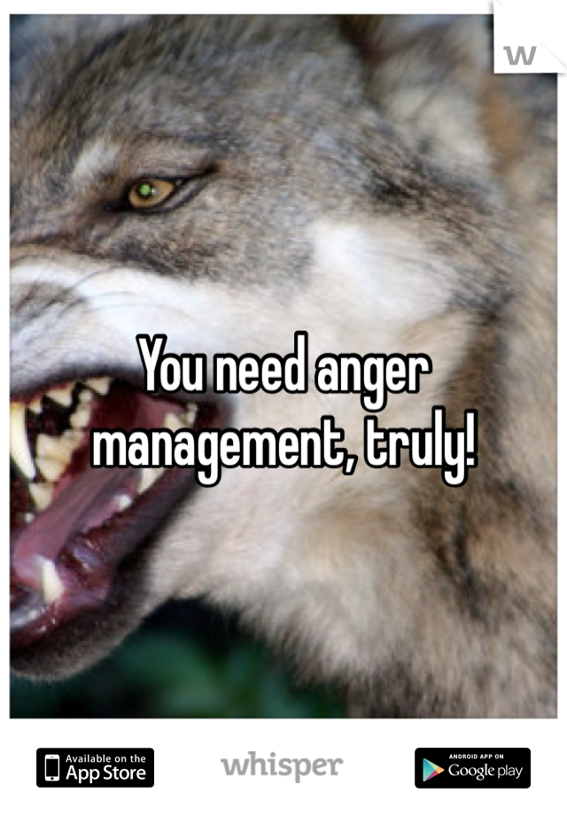 You need anger management, truly!