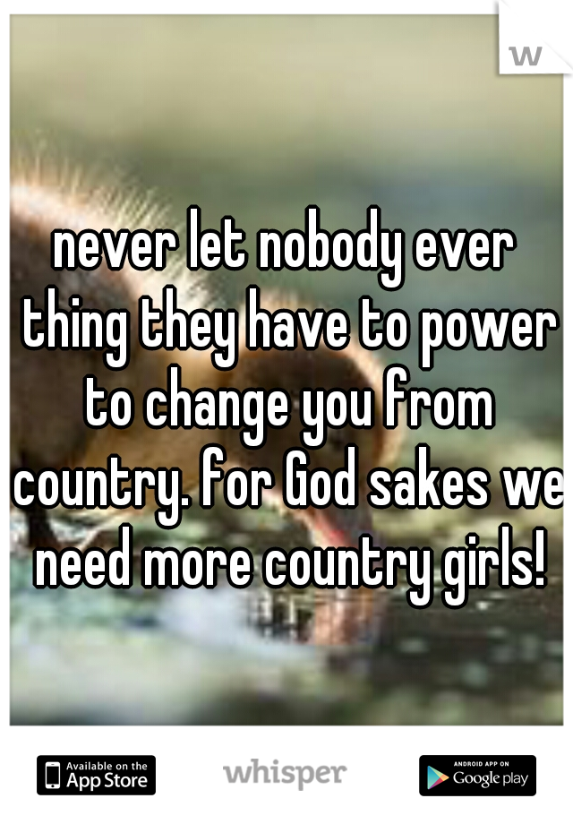never let nobody ever thing they have to power to change you from country. for God sakes we need more country girls!
