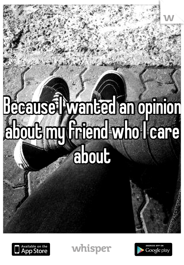 Because I wanted an opinion about my friend who I care about 