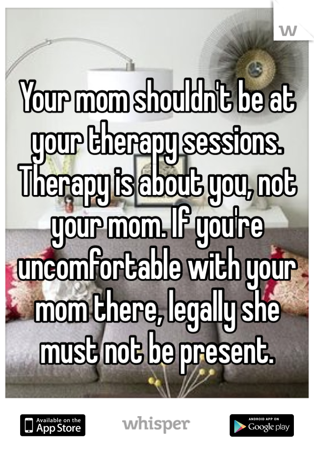 Your mom shouldn't be at your therapy sessions. Therapy is about you, not your mom. If you're uncomfortable with your mom there, legally she must not be present.
