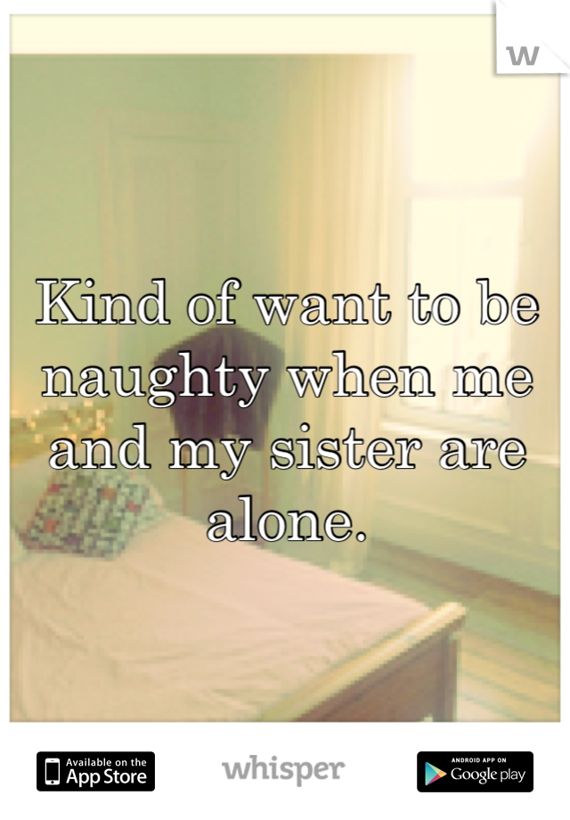 Kind of want to be naughty when me and my sister are alone. 