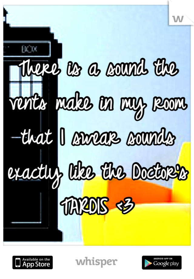 There is a sound the vents make in my room that I swear sounds exactly like the Doctor's TARDIS <3