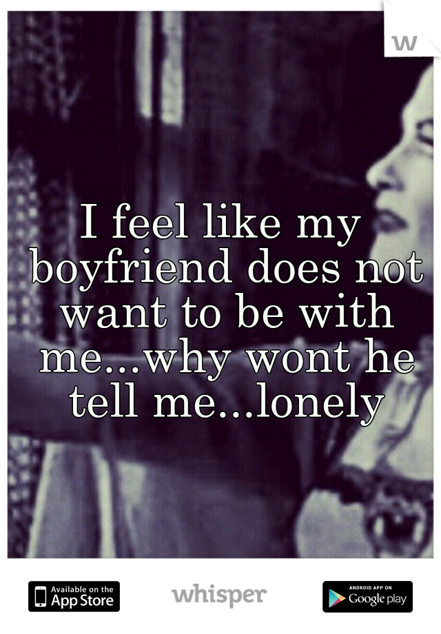 I feel like my boyfriend does not want to be with me...why wont he tell me...lonely