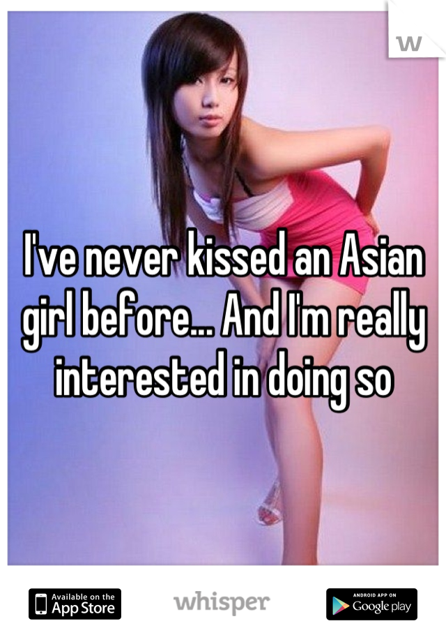 I've never kissed an Asian girl before... And I'm really interested in doing so