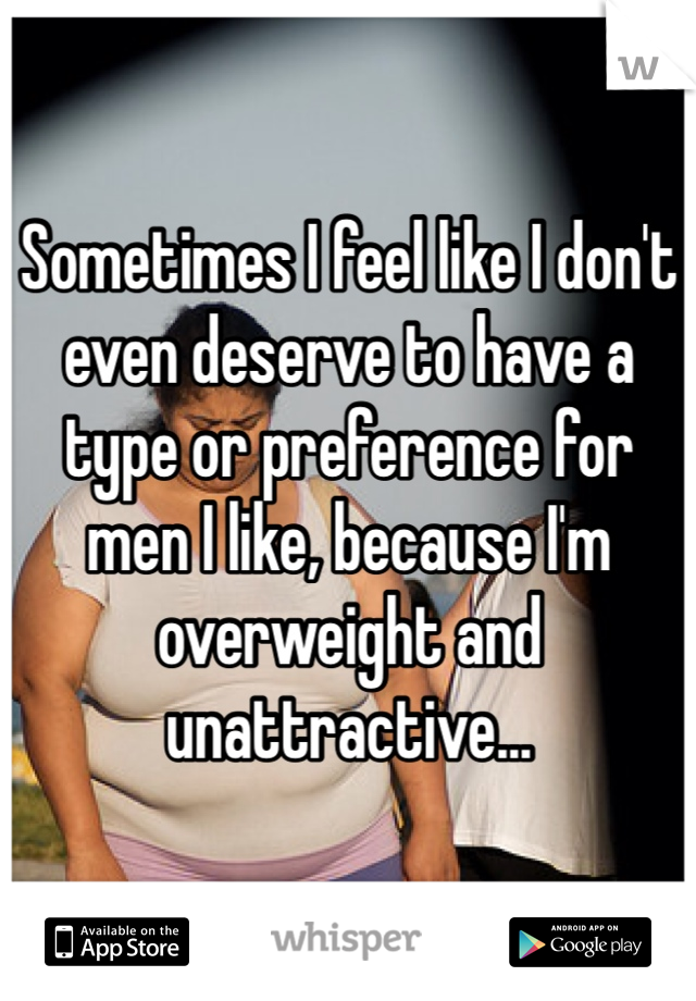 Sometimes I feel like I don't even deserve to have a type or preference for men I like, because I'm overweight and unattractive...