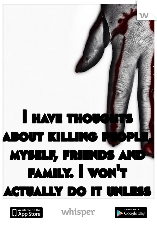 I have thoughts about killing people, myself, friends and family. I won't actually do it unless extremely provoked. 