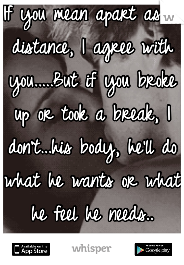If you mean apart as in distance, I agree with you.....But if you broke up or took a break, I don't...his body, he'll do what he wants or what he feel he needs..
Sad but true.