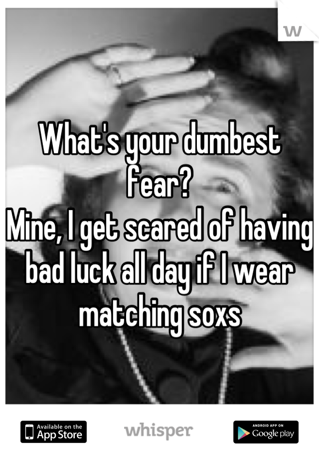What's your dumbest fear? 
Mine, I get scared of having bad luck all day if I wear matching soxs