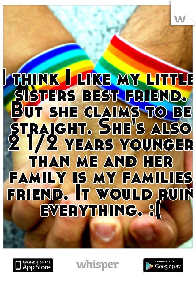 I think I like my little sisters best friend. But she claims to be straight. She's also 2 1/2 years younger than me and her family is my families friend. It would ruin everything. :(