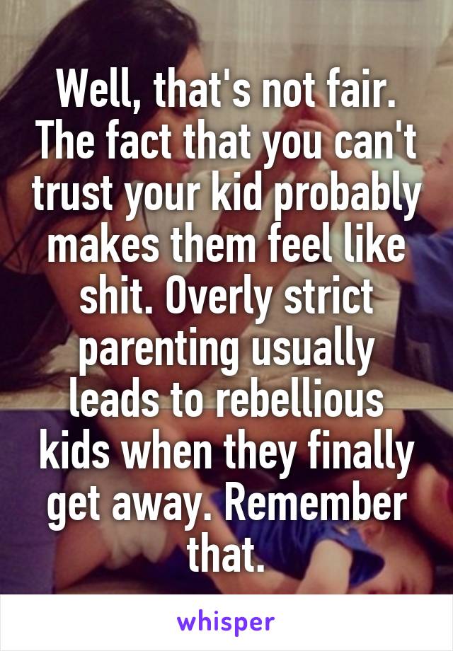 Well, that's not fair. The fact that you can't trust your kid probably makes them feel like shit. Overly strict parenting usually leads to rebellious kids when they finally get away. Remember that.