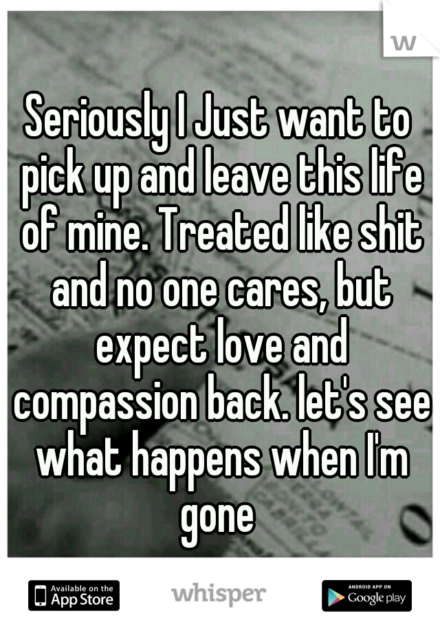 Seriously I Just want to pick up and leave this life of mine. Treated like shit and no one cares, but expect love and compassion back. let's see what happens when I'm gone 