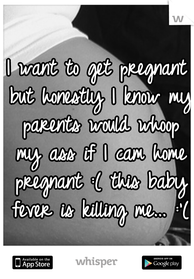 I want to get pregnant but honestly I know my parents would whoop my ass if I cam home pregnant :( this baby fever is killing me... :'(