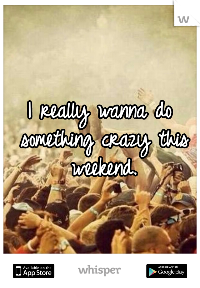 I really wanna do something crazy this weekend.