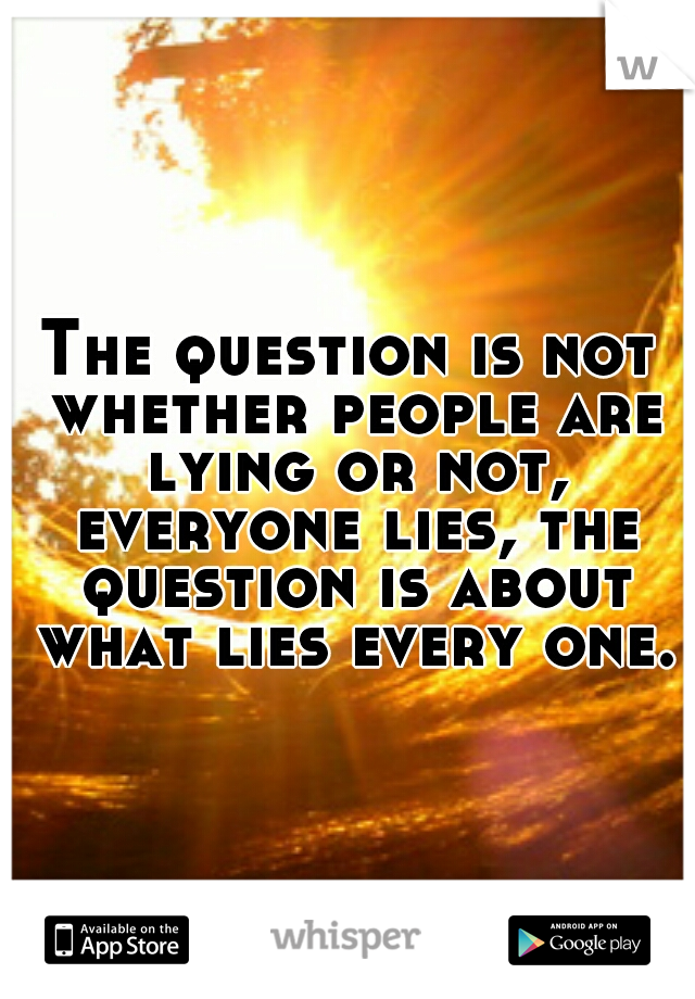 The question is not whether people are lying or not, everyone lies, the question is about what lies every one.