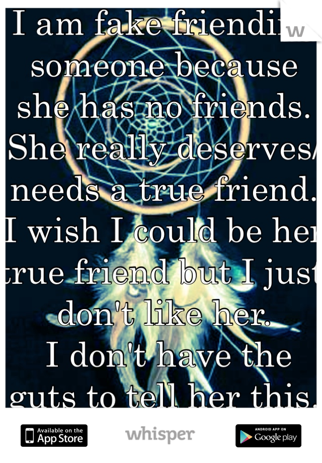 I am fake friending someone because she has no friends. She really deserves/needs a true friend. I wish I could be her true friend but I just don't like her.
 I don't have the guts to tell her this.