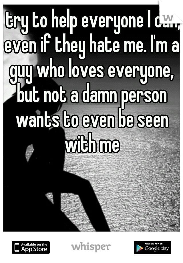 I try to help everyone I can, even if they hate me. I'm a guy who loves everyone, but not a damn person wants to even be seen with me