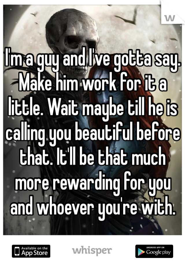 I'm a guy and I've gotta say. Make him work for it a little. Wait maybe till he is calling you beautiful before that. It'll be that much more rewarding for you and whoever you're with. 