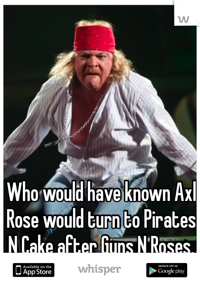 Who would have known Axl Rose would turn to Pirates N Cake after Guns N Roses.