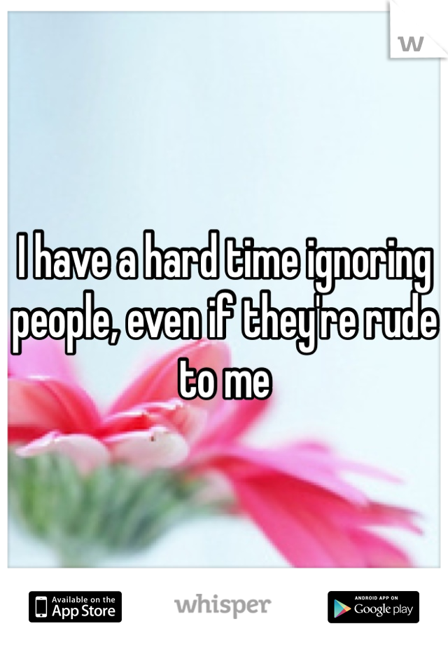 I have a hard time ignoring people, even if they're rude to me