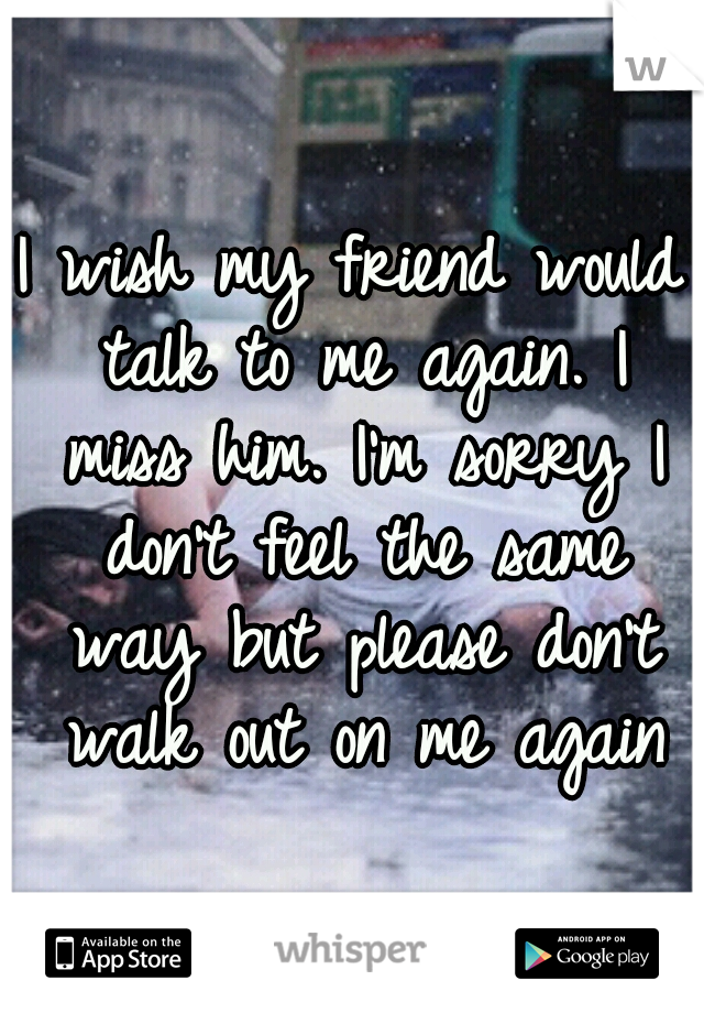 I wish my friend would talk to me again. I miss him. I'm sorry I don't feel the same way but please don't walk out on me again