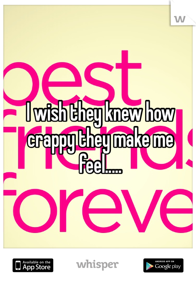 I wish they knew how crappy they make me feel.....