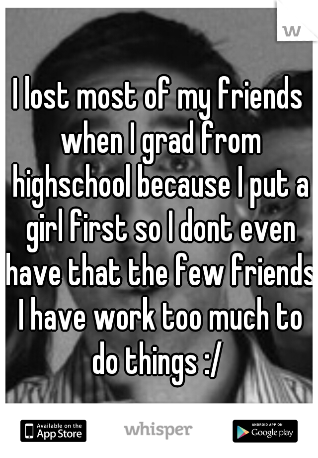 I lost most of my friends when I grad from highschool because I put a girl first so I dont even have that the few friends I have work too much to do things :/ 