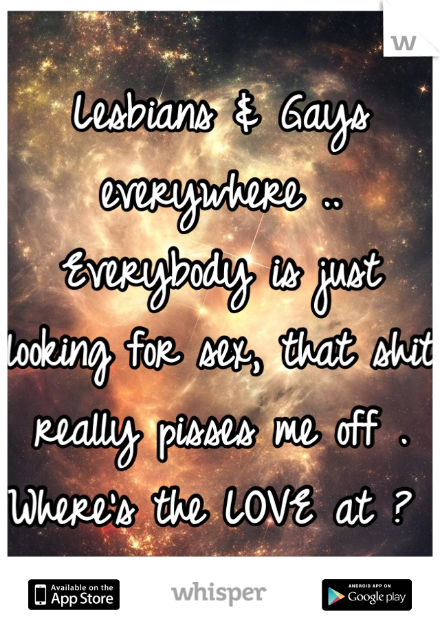 Lesbians & Gays everywhere .. Everybody is just looking for sex, that shit really pisses me off . Where's the LOVE at ? 