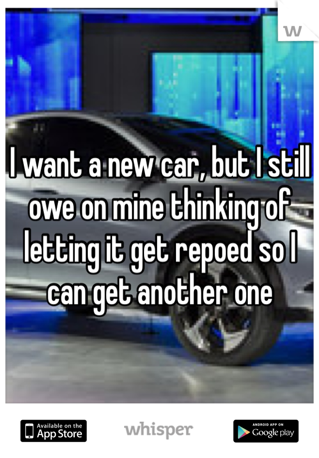 I want a new car, but I still owe on mine thinking of letting it get repoed so I can get another one 