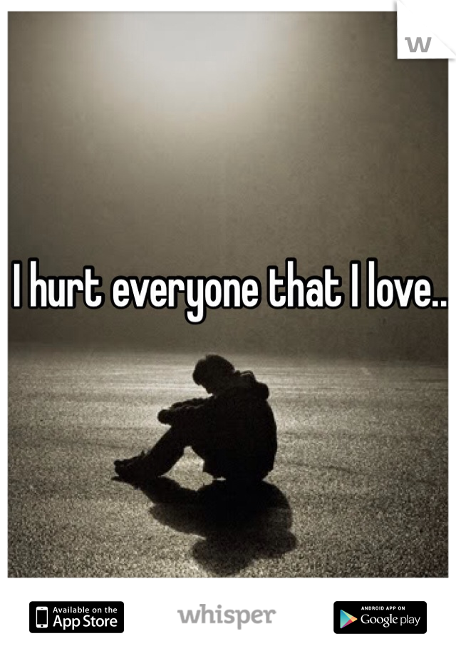 I hurt everyone that I love...