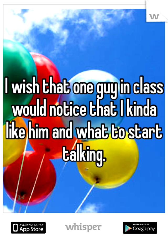 I wish that one guy in class would notice that I kinda like him and what to start talking. 