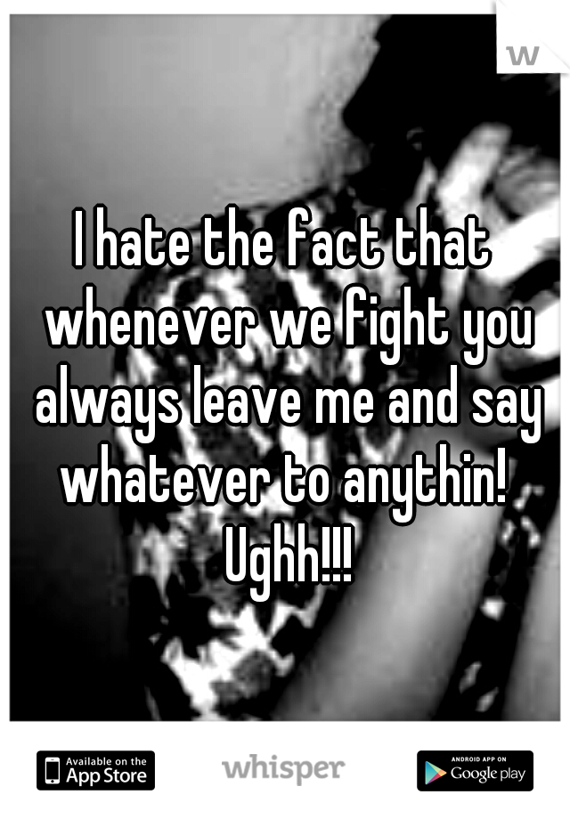 I hate the fact that whenever we fight you always leave me and say whatever to anythin!  Ughh!!!