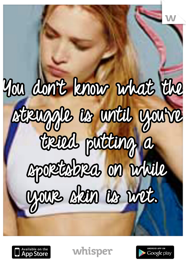 You don't know what the struggle is until you've tried putting a sportsbra on while your skin is wet. 