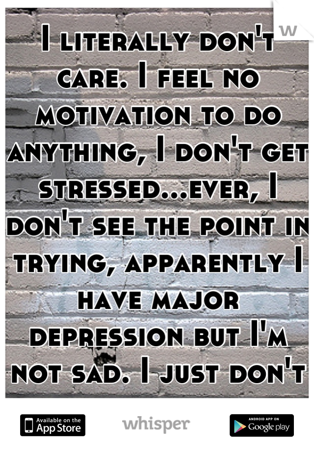 I literally don't care. I feel no motivation to do anything, I don't get stressed...ever, I don't see the point in trying, apparently I have major depression but I'm not sad. I just don't care