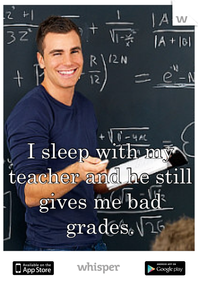 I sleep with my teacher and he still gives me bad grades.